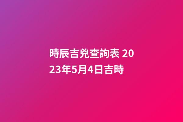 時辰吉兇查詢表 2023年5月4日吉時